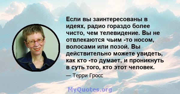 Если вы заинтересованы в идеях, радио гораздо более чисто, чем телевидение. Вы не отвлекаются чьим -то носом, волосами или позой. Вы действительно можете увидеть, как кто -то думает, и проникнуть в суть того, кто этот