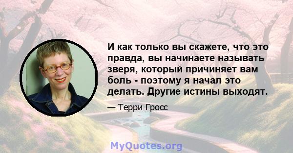 И как только вы скажете, что это правда, вы начинаете называть зверя, который причиняет вам боль - поэтому я начал это делать. Другие истины выходят.