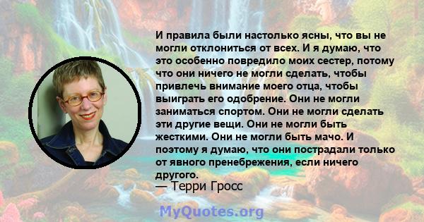 И правила были настолько ясны, что вы не могли отклониться от всех. И я думаю, что это особенно повредило моих сестер, потому что они ничего не могли сделать, чтобы привлечь внимание моего отца, чтобы выиграть его