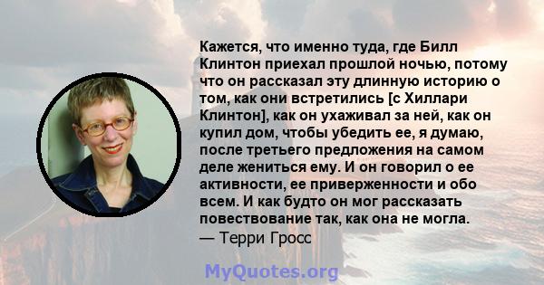 Кажется, что именно туда, где Билл Клинтон приехал прошлой ночью, потому что он рассказал эту длинную историю о том, как они встретились [с Хиллари Клинтон], как он ухаживал за ней, как он купил дом, чтобы убедить ее, я 