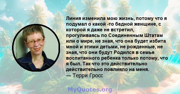 Линия изменила мою жизнь, потому что я подумал о какой -то бедной женщине, с которой я даже не встретил, прогуливаясь по Соединенным Штатам или о мире, не зная, что она будет избита мной и этими детьми, не рожденные, не 