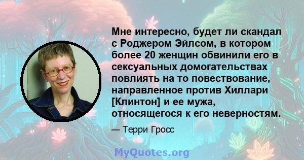 Мне интересно, будет ли скандал с Роджером Эйлсом, в котором более 20 женщин обвинили его в сексуальных домогательствах повлиять на то повествование, направленное против Хиллари [Клинтон] и ее мужа, относящегося к его