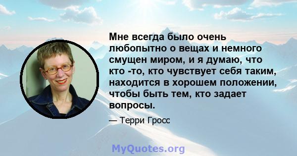 Мне всегда было очень любопытно о вещах и немного смущен миром, и я думаю, что кто -то, кто чувствует себя таким, находится в хорошем положении, чтобы быть тем, кто задает вопросы.