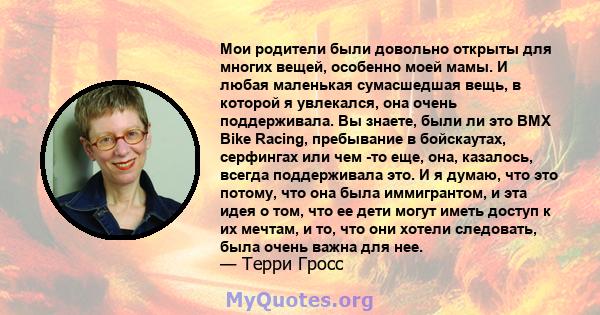 Мои родители были довольно открыты для многих вещей, особенно моей мамы. И любая маленькая сумасшедшая вещь, в которой я увлекался, она очень поддерживала. Вы знаете, были ли это BMX Bike Racing, пребывание в