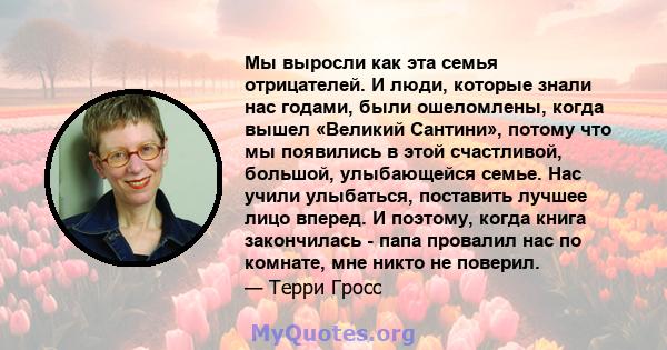 Мы выросли как эта семья отрицателей. И люди, которые знали нас годами, были ошеломлены, когда вышел «Великий Сантини», потому что мы появились в этой счастливой, большой, улыбающейся семье. Нас учили улыбаться,