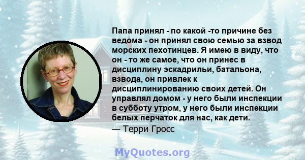 Папа принял - по какой -то причине без ведома - он принял свою семью за взвод морских пехотинцев. Я имею в виду, что он - то же самое, что он принес в дисциплину эскадрильи, батальона, взвода, он привлек к