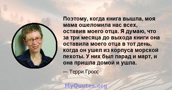 Поэтому, когда книга вышла, моя мама ошеломила нас всех, оставив моего отца. Я думаю, что за три месяца до выхода книги она оставила моего отца в тот день, когда он ушел из корпуса морской пехоты. У них был парад и