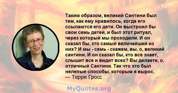 Таким образом, великий Сантини был тем, как ему нравилось, когда его ссылаются его дети. Он выстроил бы свои семь детей, и был этот ритуал, через который мы проходили. И он сказал бы, кто самый величайший из них? И мы - 