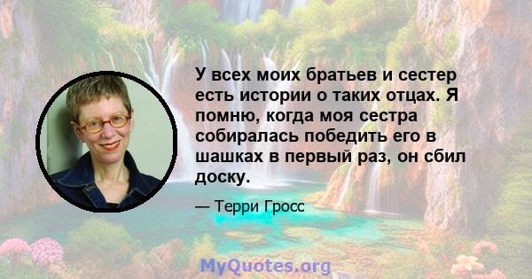 У всех моих братьев и сестер есть истории о таких отцах. Я помню, когда моя сестра собиралась победить его в шашках в первый раз, он сбил доску.