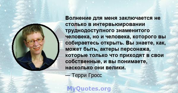 Волнение для меня заключается не столько в интервьюировании труднодоступного знаменитого человека, но и человека, которого вы собираетесь открыть. Вы знаете, как, может быть, актеры персонажа, которые только что