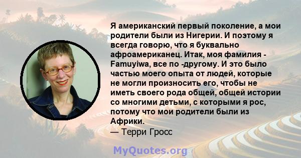 Я американский первый поколение, а мои родители были из Нигерии. И поэтому я всегда говорю, что я буквально афроамериканец. Итак, моя фамилия - Famuyiwa, все по -другому. И это было частью моего опыта от людей, которые