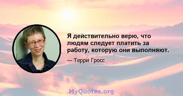 Я действительно верю, что людям следует платить за работу, которую они выполняют.