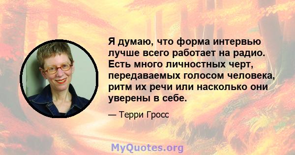 Я думаю, что форма интервью лучше всего работает на радио. Есть много личностных черт, передаваемых голосом человека, ритм их речи или насколько они уверены в себе.