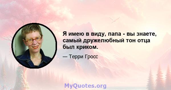 Я имею в виду, папа - вы знаете, самый дружелюбный тон отца был криком.