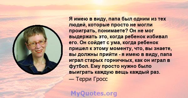 Я имею в виду, папа был одним из тех людей, которые просто не могли проиграть, понимаете? Он не мог выдержать это, когда ребенок избивал его. Он сойдет с ума, когда ребенок пришел к этому моменту, что, вы знаете, вы