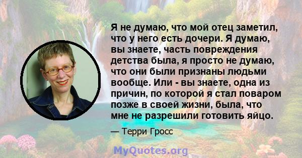 Я не думаю, что мой отец заметил, что у него есть дочери. Я думаю, вы знаете, часть повреждения детства была, я просто не думаю, что они были признаны людьми вообще. Или - вы знаете, одна из причин, по которой я стал