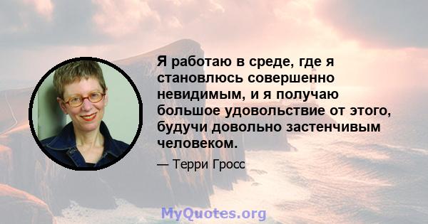 Я работаю в среде, где я становлюсь совершенно невидимым, и я получаю большое удовольствие от этого, будучи довольно застенчивым человеком.