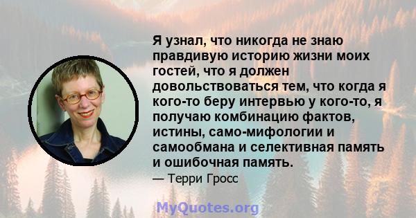 Я узнал, что никогда не знаю правдивую историю жизни моих гостей, что я должен довольствоваться тем, что когда я кого-то беру интервью у кого-то, я получаю комбинацию фактов, истины, само-мифологии и самообмана и