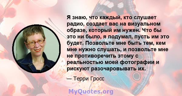 Я знаю, что каждый, кто слушает радио, создает вас на визуальном образе, который им нужен. Что бы это ни было, я подумал, пусть им это будет. Позвольте мне быть тем, кем мне нужно слушать, и позвольте мне не