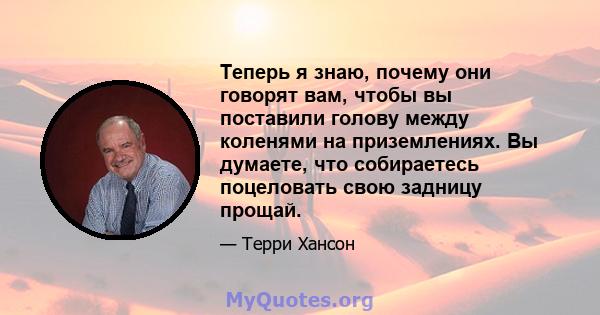 Теперь я знаю, почему они говорят вам, чтобы вы поставили голову между коленями на приземлениях. Вы думаете, что собираетесь поцеловать свою задницу прощай.