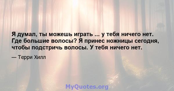 Я думал, ты можешь играть ... у тебя ничего нет. Где большие волосы? Я принес ножницы сегодня, чтобы подстричь волосы. У тебя ничего нет.