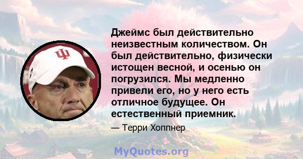 Джеймс был действительно неизвестным количеством. Он был действительно, физически истощен весной, и осенью он погрузился. Мы медленно привели его, но у него есть отличное будущее. Он естественный приемник.