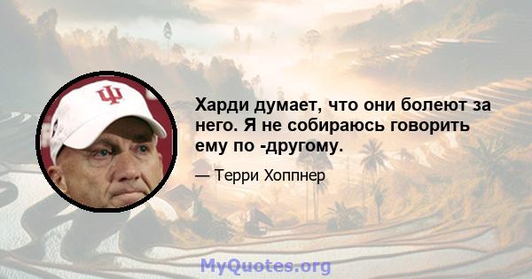 Харди думает, что они болеют за него. Я не собираюсь говорить ему по -другому.