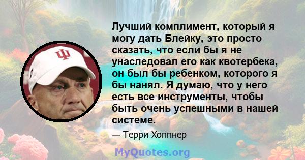 Лучший комплимент, который я могу дать Блейку, это просто сказать, что если бы я не унаследовал его как квотербека, он был бы ребенком, которого я бы нанял. Я думаю, что у него есть все инструменты, чтобы быть очень