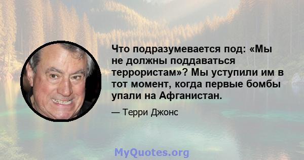 Что подразумевается под: «Мы не должны поддаваться террористам»? Мы уступили им в тот момент, когда первые бомбы упали на Афганистан.