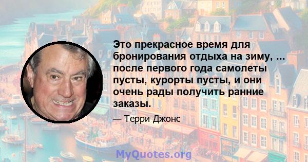 Это прекрасное время для бронирования отдыха на зиму, ... после первого года самолеты пусты, курорты пусты, и они очень рады получить ранние заказы.