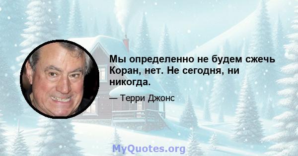 Мы определенно не будем сжечь Коран, нет. Не сегодня, ни никогда.