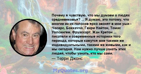 Почему я чувствую, что мы думаем о людях средневековья? ... Я думаю, это потому, что многие из их голосов ярко звонят в мои уши - Чосерс, Боккаччо, Генри Найтон, Томас Уолсингем. Фруассарт, Жан Кретон ... писатели и