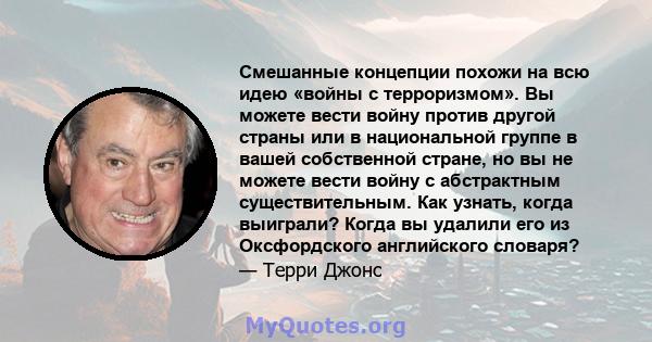 Смешанные концепции похожи на всю идею «войны с терроризмом». Вы можете вести войну против другой страны или в национальной группе в вашей собственной стране, но вы не можете вести войну с абстрактным существительным.