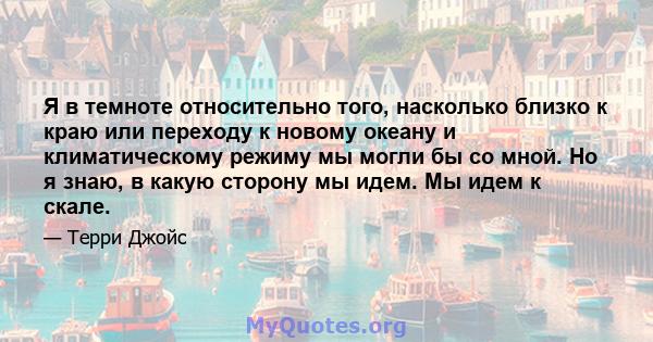 Я в темноте относительно того, насколько близко к краю или переходу к новому океану и климатическому режиму мы могли бы со мной. Но я знаю, в какую сторону мы идем. Мы идем к скале.