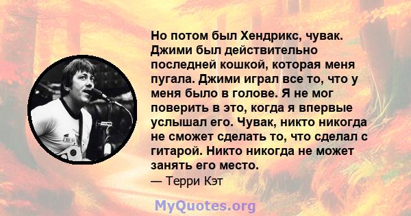 Но потом был Хендрикс, чувак. Джими был действительно последней кошкой, которая меня пугала. Джими играл все то, что у меня было в голове. Я не мог поверить в это, когда я впервые услышал его. Чувак, никто никогда не