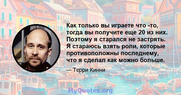 Как только вы играете что -то, тогда вы получите еще 20 из них. Поэтому я старался не застрять. Я стараюсь взять роли, которые противоположны последнему, что я сделал как можно больше.