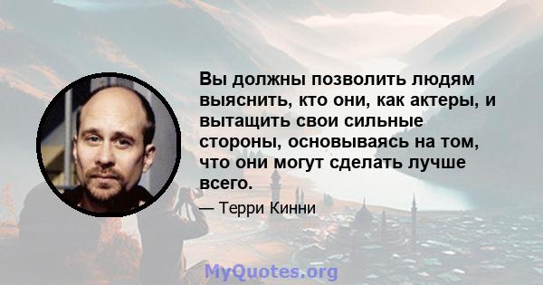 Вы должны позволить людям выяснить, кто они, как актеры, и вытащить свои сильные стороны, основываясь на том, что они могут сделать лучше всего.