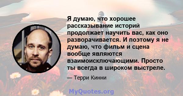 Я думаю, что хорошее рассказывание историй продолжает научить вас, как оно разворачивается. И поэтому я не думаю, что фильм и сцена вообще являются взаимоисключающими. Просто ты всегда в широком выстреле.