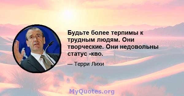 Будьте более терпимы к трудным людям. Они творческие. Они недовольны статус -кво.