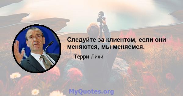 Следуйте за клиентом, если они меняются, мы меняемся.