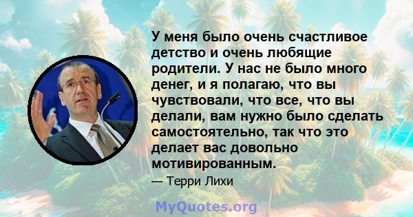 У меня было очень счастливое детство и очень любящие родители. У нас не было много денег, и я полагаю, что вы чувствовали, что все, что вы делали, вам нужно было сделать самостоятельно, так что это делает вас довольно