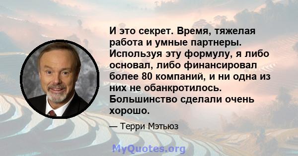 И это секрет. Время, тяжелая работа и умные партнеры. Используя эту формулу, я либо основал, либо финансировал более 80 компаний, и ни одна из них не обанкротилось. Большинство сделали очень хорошо.