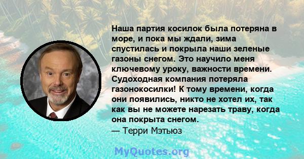 Наша партия косилок была потеряна в море, и пока мы ждали, зима спустилась и покрыла наши зеленые газоны снегом. Это научило меня ключевому уроку, важности времени. Судоходная компания потеряла газонокосилки! К тому