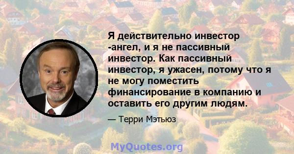 Я действительно инвестор -ангел, и я не пассивный инвестор. Как пассивный инвестор, я ужасен, потому что я не могу поместить финансирование в компанию и оставить его другим людям.