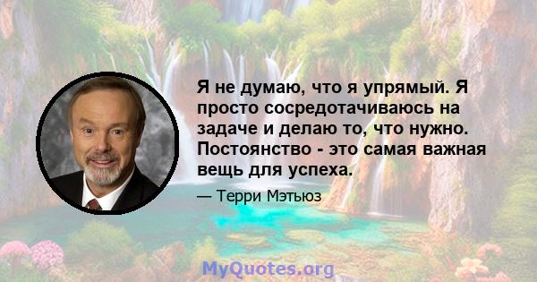 Я не думаю, что я упрямый. Я просто сосредотачиваюсь на задаче и делаю то, что нужно. Постоянство - это самая важная вещь для успеха.