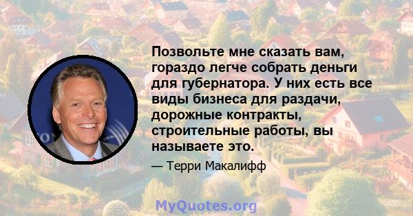 Позвольте мне сказать вам, гораздо легче собрать деньги для губернатора. У них есть все виды бизнеса для раздачи, дорожные контракты, строительные работы, вы называете это.