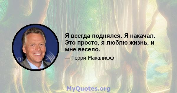 Я всегда поднялся. Я накачал. Это просто, я люблю жизнь, и мне весело.