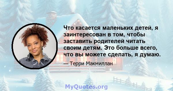 Что касается маленьких детей, я заинтересован в том, чтобы заставить родителей читать своим детям. Это больше всего, что вы можете сделать, я думаю.