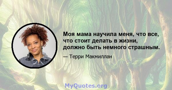 Моя мама научила меня, что все, что стоит делать в жизни, должно быть немного страшным.