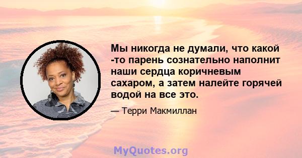 Мы никогда не думали, что какой -то парень сознательно наполнит наши сердца коричневым сахаром, а затем налейте горячей водой на все это.